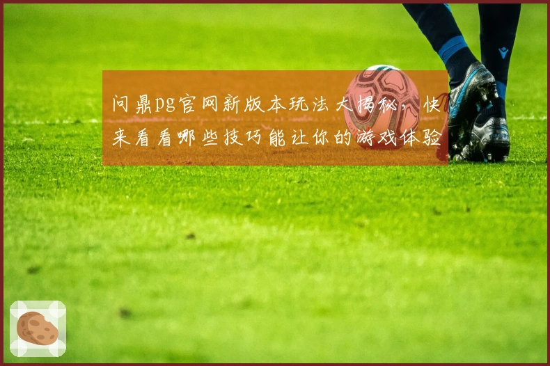 问鼎pg官网新版本玩法大揭秘，快来看看哪些技巧能让你的游戏体验更上一层楼！