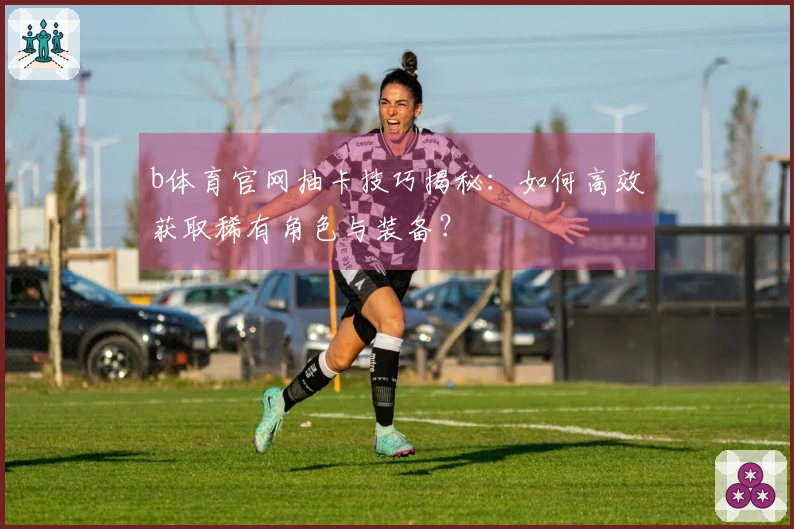 b体育官网抽卡技巧揭秘：如何高效获取稀有角色与装备？