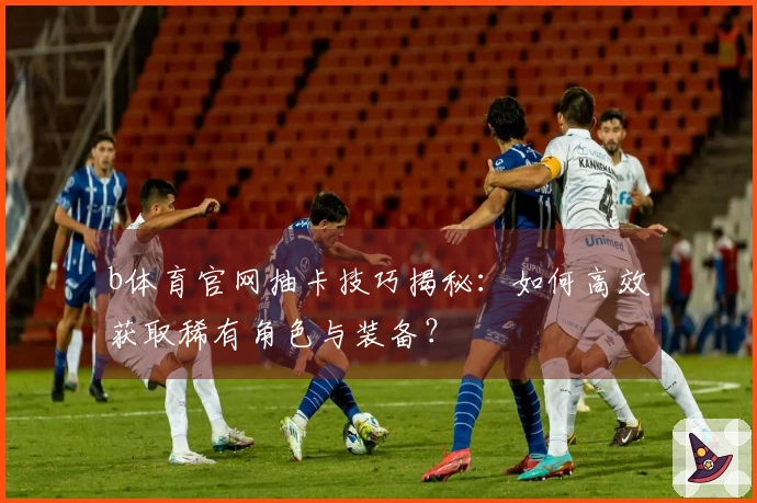 b体育官网抽卡技巧揭秘：如何高效获取稀有角色与装备？