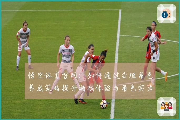 悟空体育官网：如何通过合理角色养成策略提升游戏体验与角色实力