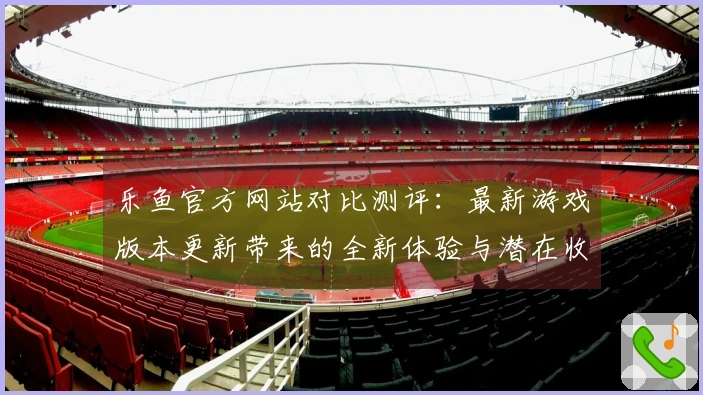 乐鱼官方网站对比测评：最新游戏版本更新带来的全新体验与潜在收益解析